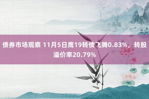 债券市场观察 11月5日鹰19转债飞腾0.83%，转股溢价率20.79%