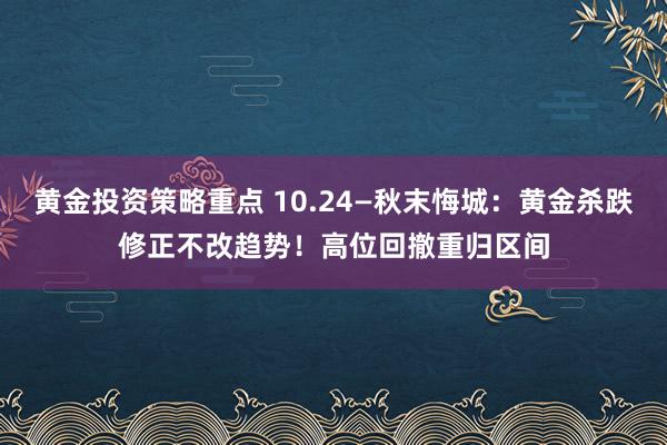 黄金投资策略重点 10.24—秋末悔城：黄金杀跌修正不改趋势！高位回撤重归区间