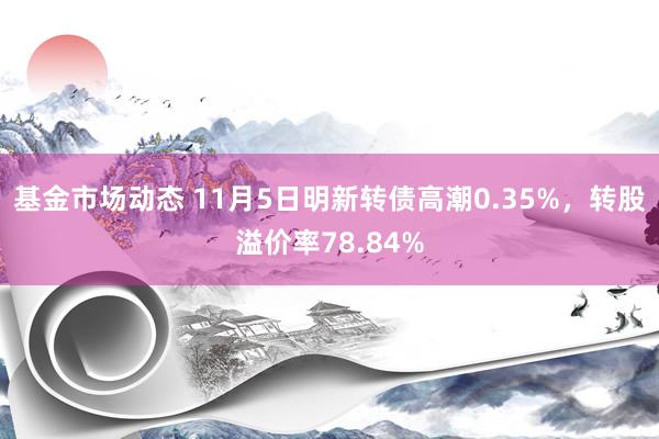 基金市场动态 11月5日明新转债高潮0.35%，转股溢价率78.84%