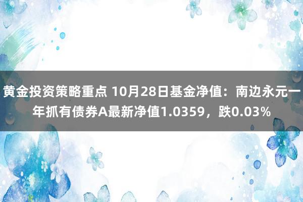 黄金投资策略重点 10月28日基金净值：南边永元一年抓有债券A最新净值1.0359，跌0.03%