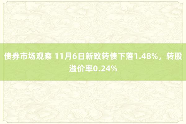 债券市场观察 11月6日新致转债下落1.48%，转股溢价率0.24%