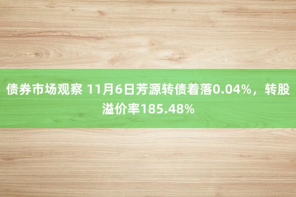 债券市场观察 11月6日芳源转债着落0.04%，转股溢价率185.48%