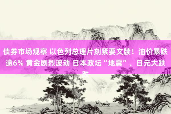 债券市场观察 以色列总理片刻紧要文牍！油价暴跌逾6% 黄金剧烈波动 日本政坛“地震”、日元大跌