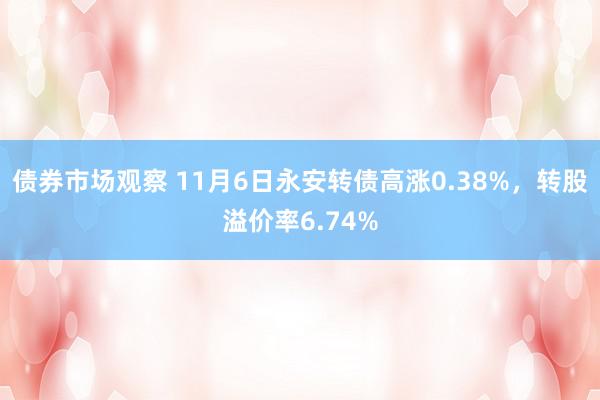 债券市场观察 11月6日永安转债高涨0.38%，转股溢价率6.74%