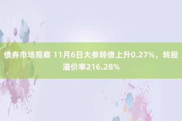 债券市场观察 11月6日大参转债上升0.27%，转股溢价率216.28%