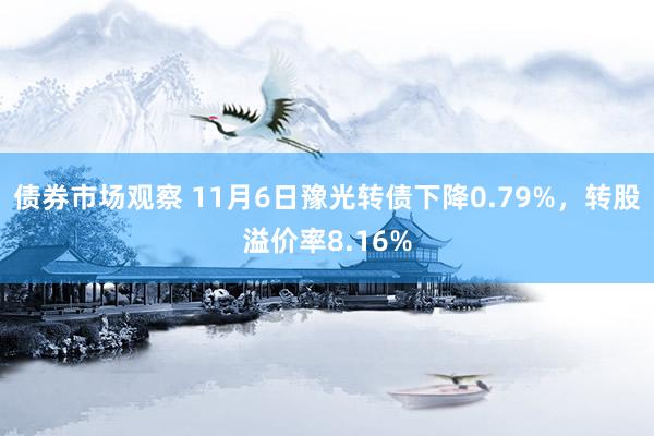 债券市场观察 11月6日豫光转债下降0.79%，转股溢价率8.16%