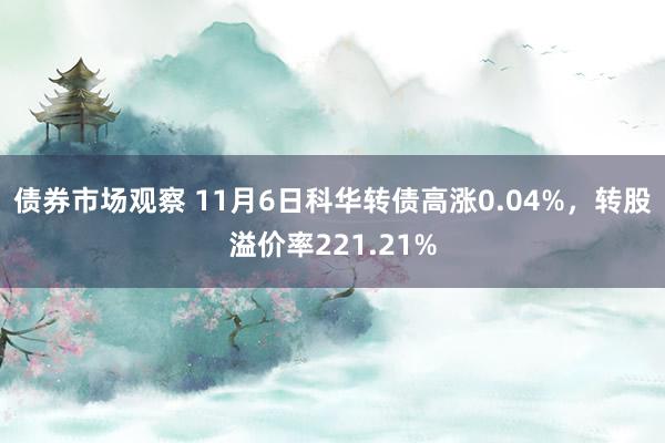 债券市场观察 11月6日科华转债高涨0.04%，转股溢价率221.21%