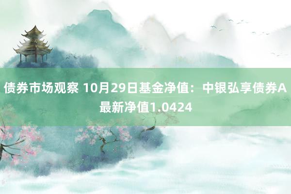 债券市场观察 10月29日基金净值：中银弘享债券A最新净值1.0424