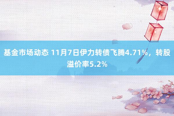 基金市场动态 11月7日伊力转债飞腾4.71%，转股溢价率5.2%