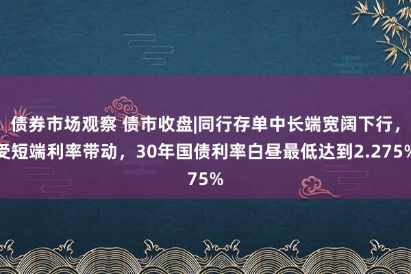 债券市场观察 债市收盘|同行存单中长端宽阔下行，受短端利率带动，30年国债利率白昼最低达到2.275%