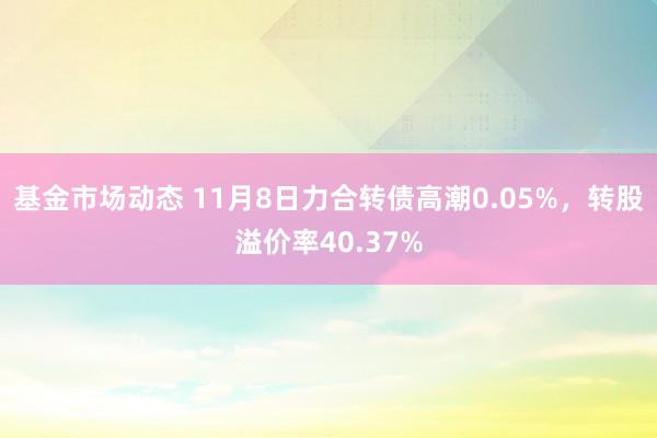 基金市场动态 11月8日力合转债高潮0.05%，转股溢价率40.37%