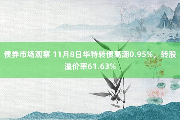 债券市场观察 11月8日华特转债高潮0.95%，转股溢价率61.63%