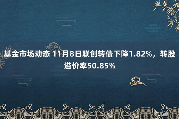 基金市场动态 11月8日联创转债下降1.82%，转股溢价率50.85%