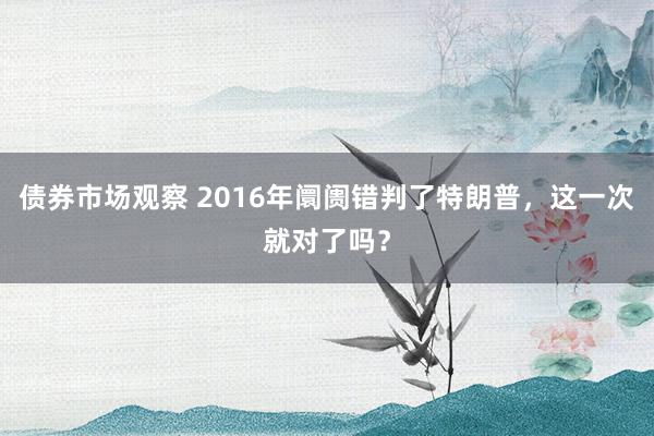 债券市场观察 2016年阛阓错判了特朗普，这一次就对了吗？