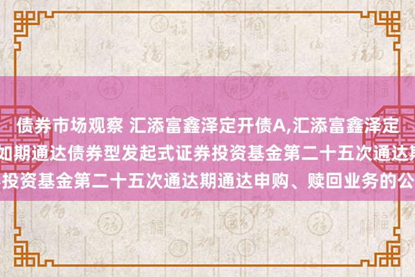 债券市场观察 汇添富鑫泽定开债A,汇添富鑫泽定开债C: 对于汇添富鑫泽如期通达债券型发起式证券投资基金第二十五次通达期通达申购、赎回业务的公告