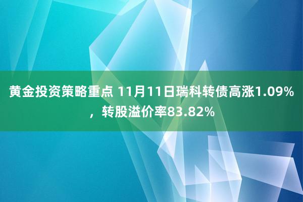 黄金投资策略重点 11月11日瑞科转债高涨1.09%，转股溢价率83.82%