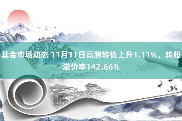 基金市场动态 11月11日高测转债上升1.11%，转股溢价率142.66%