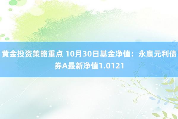 黄金投资策略重点 10月30日基金净值：永赢元利债券A最新净值1.0121