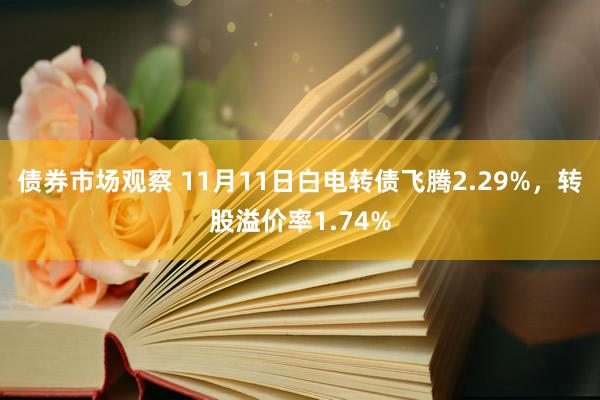 债券市场观察 11月11日白电转债飞腾2.29%，转股溢价率1.74%