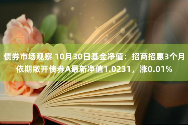 债券市场观察 10月30日基金净值：招商招惠3个月依期敞开债券A最新净值1.0231，涨0.01%