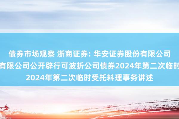 债券市场观察 浙商证券: 华安证券股份有限公司对于浙商证券股份有限公司公开辟行可波折公司债券2024年第二次临时受托料理事务讲述