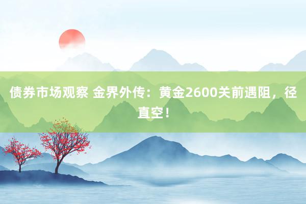 债券市场观察 金界外传：黄金2600关前遇阻，径直空！