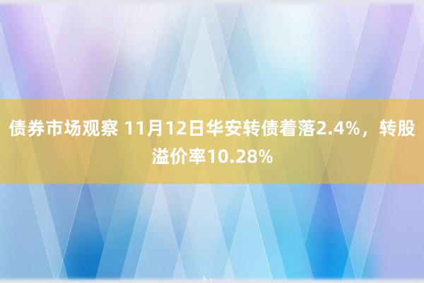 债券市场观察 11月12日华安转债着落2.4%，转股溢价率10.28%