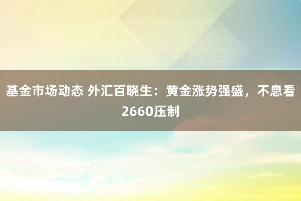 基金市场动态 外汇百晓生：黄金涨势强盛，不息看2660压制