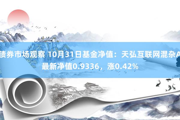 债券市场观察 10月31日基金净值：天弘互联网混杂A最新净值0.9336，涨0.42%