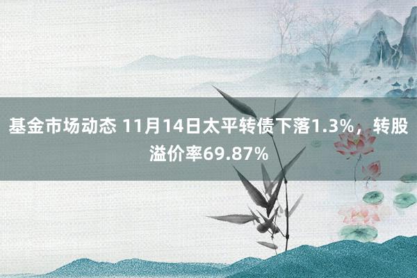 基金市场动态 11月14日太平转债下落1.3%，转股溢价率69.87%