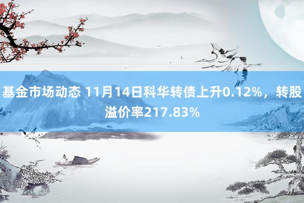 基金市场动态 11月14日科华转债上升0.12%，转股溢价率217.83%