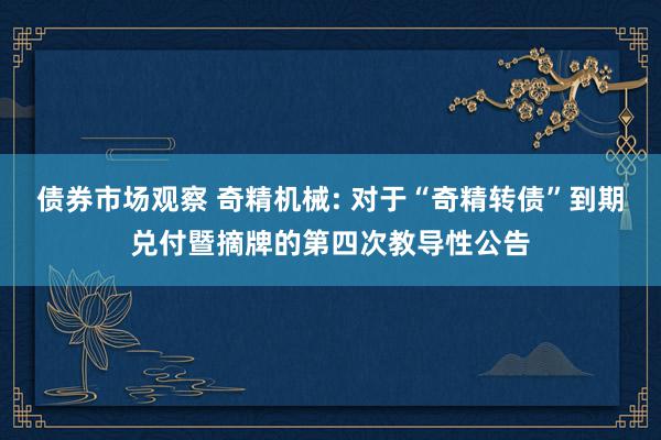 债券市场观察 奇精机械: 对于“奇精转债”到期兑付暨摘牌的第四次教导性公告