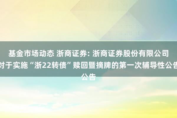 基金市场动态 浙商证券: 浙商证券股份有限公司对于实施“浙22转债”赎回暨摘牌的第一次辅导性公告