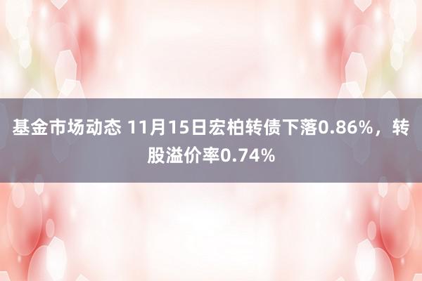 基金市场动态 11月15日宏柏转债下落0.86%，转股溢价率0.74%