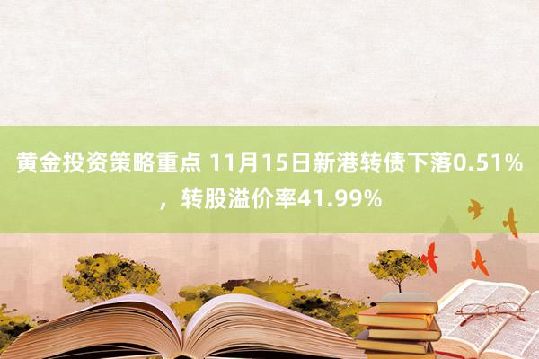 黄金投资策略重点 11月15日新港转债下落0.51%，转股溢价率41.99%