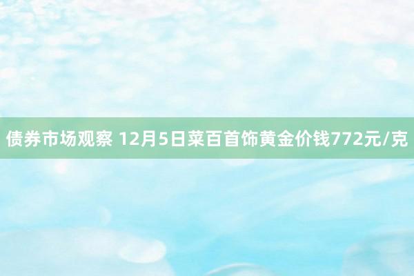 债券市场观察 12月5日菜百首饰黄金价钱772元/克