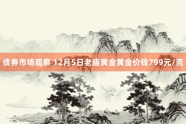 债券市场观察 12月5日老庙黄金黄金价钱799元/克