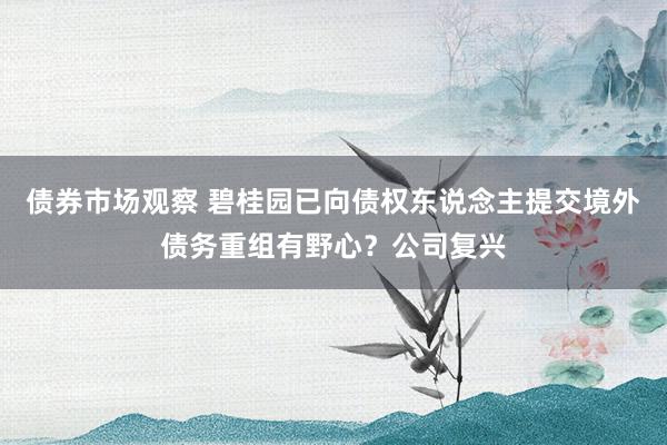 债券市场观察 碧桂园已向债权东说念主提交境外债务重组有野心？公司复兴