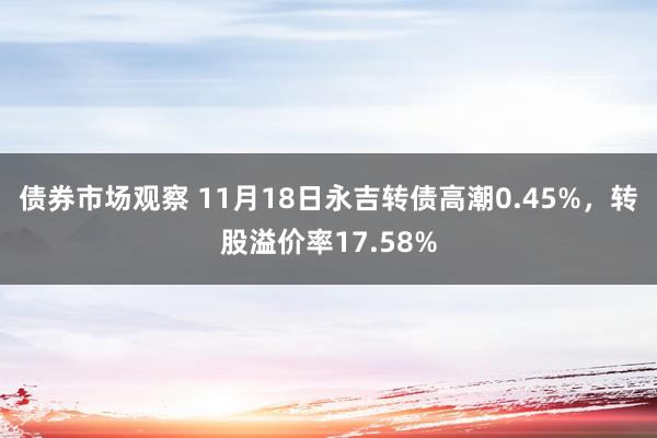 债券市场观察 11月18日永吉转债高潮0.45%，转股溢价率17.58%