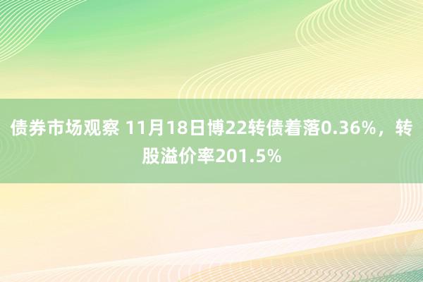 债券市场观察 11月18日博22转债着落0.36%，转股溢价率201.5%