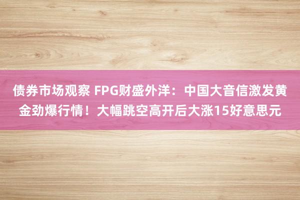 债券市场观察 FPG财盛外洋：中国大音信激发黄金劲爆行情！大幅跳空高开后大涨15好意思元