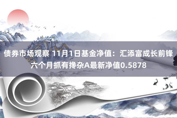 债券市场观察 11月1日基金净值：汇添富成长前锋六个月抓有搀杂A最新净值0.5878