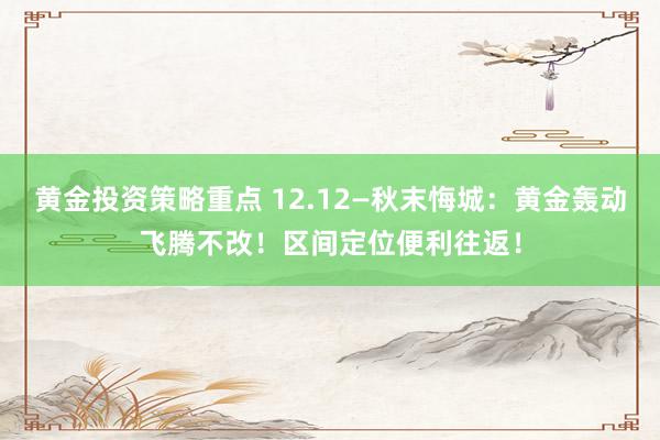 黄金投资策略重点 12.12—秋末悔城：黄金轰动飞腾不改！区间定位便利往返！