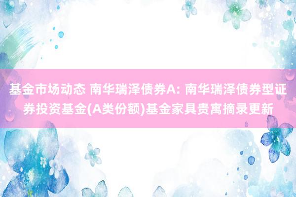 基金市场动态 南华瑞泽债券A: 南华瑞泽债券型证券投资基金(A类份额)基金家具贵寓摘录更新