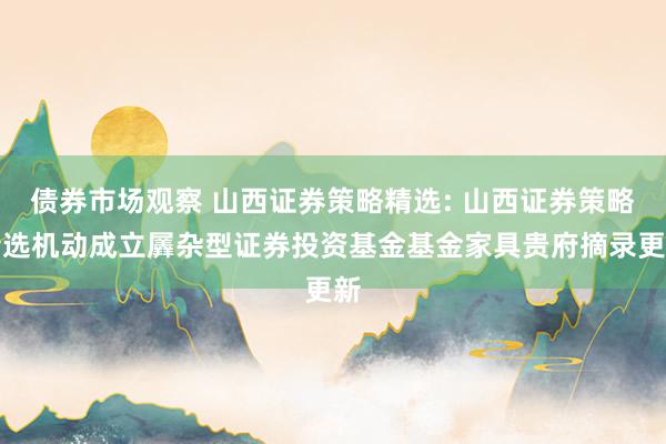 债券市场观察 山西证券策略精选: 山西证券策略精选机动成立羼杂型证券投资基金基金家具贵府摘录更新