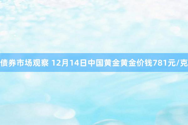 债券市场观察 12月14日中国黄金黄金价钱781元/克