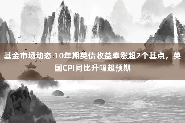 基金市场动态 10年期英债收益率涨超2个基点，英国CPI同比升幅超预期