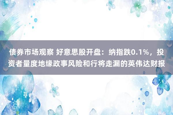 债券市场观察 好意思股开盘：纳指跌0.1%，投资者量度地缘政事风险和行将走漏的英伟达财报