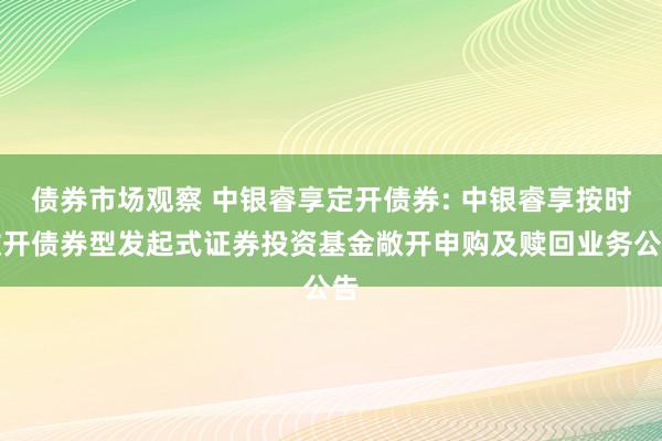 债券市场观察 中银睿享定开债券: 中银睿享按时敞开债券型发起式证券投资基金敞开申购及赎回业务公告