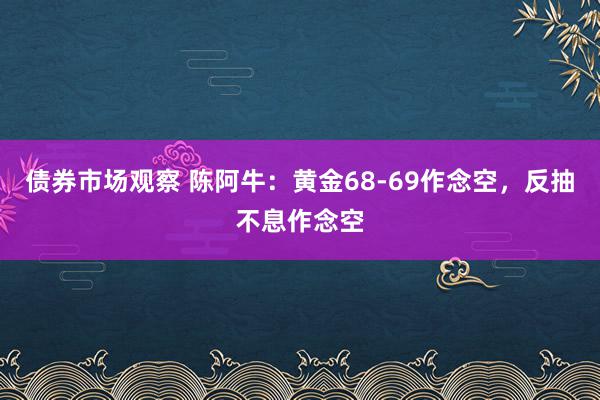 债券市场观察 陈阿牛：黄金68-69作念空，反抽不息作念空